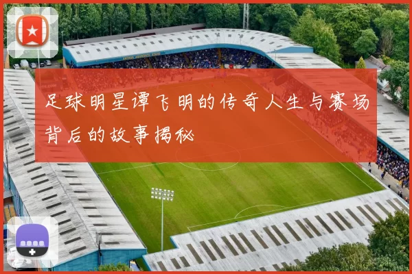足球明星谭飞明的传奇人生与赛场背后的故事揭秘