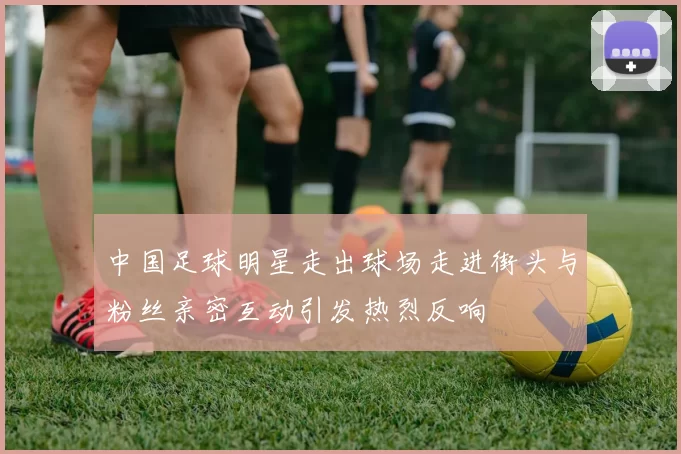 中国足球明星走出球场走进街头与粉丝亲密互动引发热烈反响