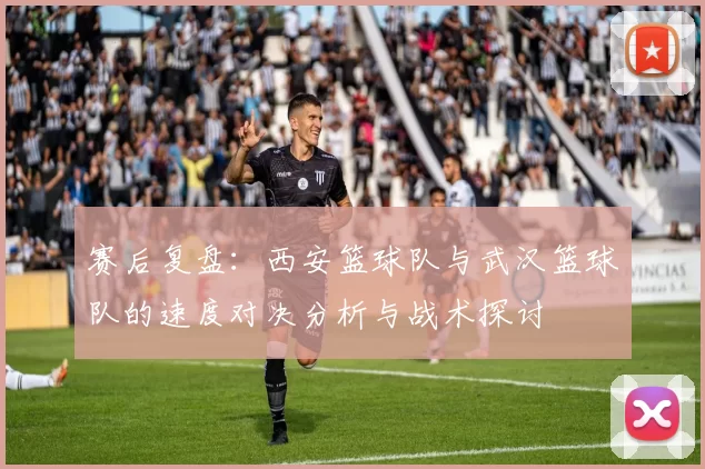 赛后复盘：西安篮球队与武汉篮球队的速度对决分析与战术探讨