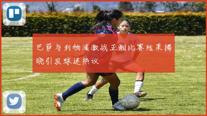 巴萨与利物浦激战正酣比赛结果揭晓引发球迷热议