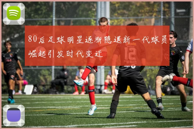 80后足球明星逐渐隐退新一代球员崛起引发时代变迁