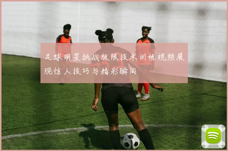 足球明星挑战极限技术训练视频展现惊人技巧与精彩瞬间