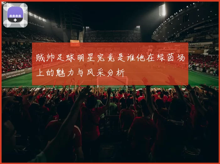 贼帅足球明星究竟是谁他在绿茵场上的魅力与风采分析