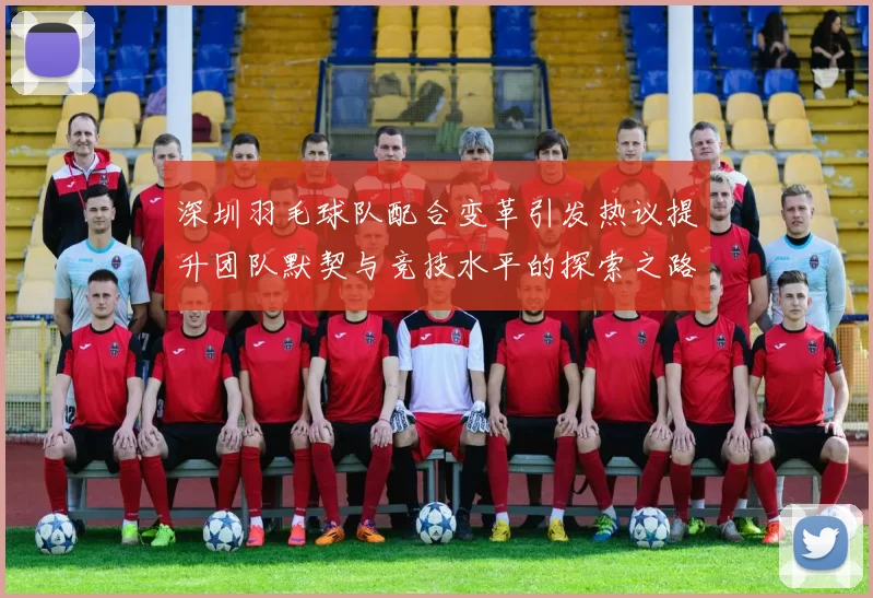 深圳羽毛球队配合变革引发热议提升团队默契与竞技水平的探索之路