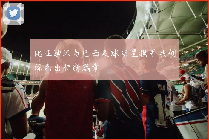比亚迪汉与巴西足球明星携手共创绿色出行新篇章