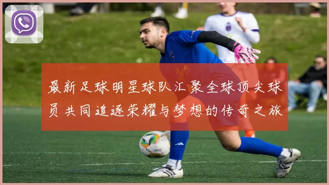 最新足球明星球队汇聚全球顶尖球员共同追逐荣耀与梦想的传奇之旅