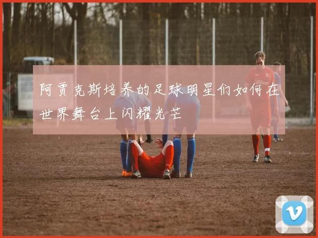 阿贾克斯培养的足球明星们如何在世界舞台上闪耀光芒