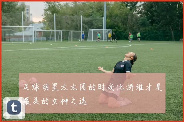 足球明星太太团的时尚比拼谁才是最美的女神之选