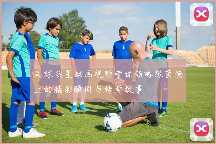 足球明星动画视频带你领略绿茵场上的精彩瞬间与传奇故事
