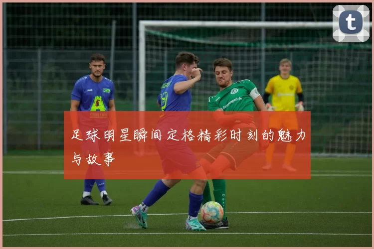 足球明星瞬间定格精彩时刻的魅力与故事