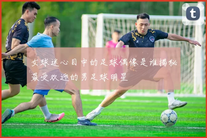 女球迷心目中的足球偶像是谁揭秘最受欢迎的男足球明星