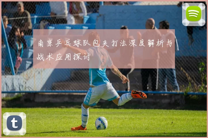 南京乒乓球队包夹打法深度解析与战术应用探讨