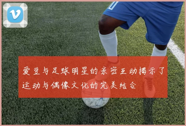 爱豆与足球明星的亲密互动揭示了运动与偶像文化的完美结合