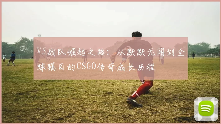 V5战队崛起之路：从默默无闻到全球瞩目的CSGO传奇成长历程