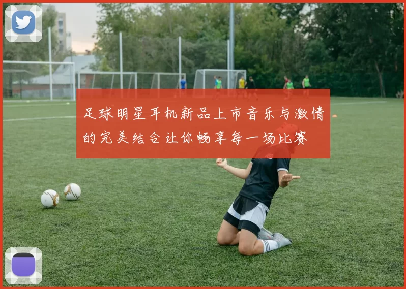 足球明星耳机新品上市音乐与激情的完美结合让你畅享每一场比赛