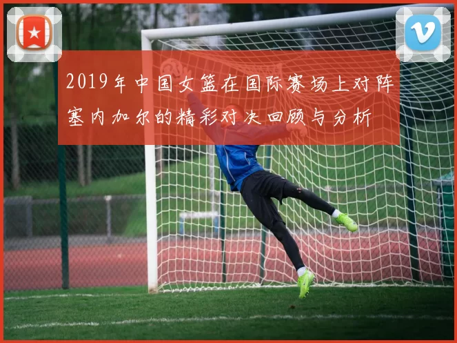 2019年中国女篮在国际赛场上对阵塞内加尔的精彩对决回顾与分析