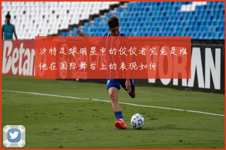 沙特足球明星中的佼佼者究竟是谁他在国际舞台上的表现如何