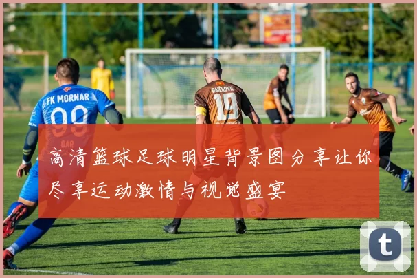 高清篮球足球明星背景图分享让你尽享运动激情与视觉盛宴