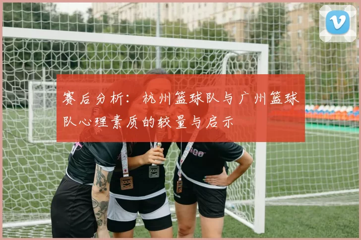 赛后分析：杭州篮球队与广州篮球队心理素质的较量与启示