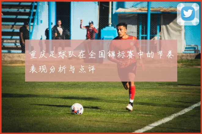 重庆足球队在全国锦标赛中的节奏表现分析与点评