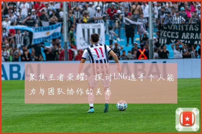 聚焦王者荣耀：探讨LNG选手个人能力与团队协作的关系
