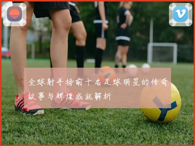 全球射手榜前十名足球明星的传奇故事与辉煌成就解析