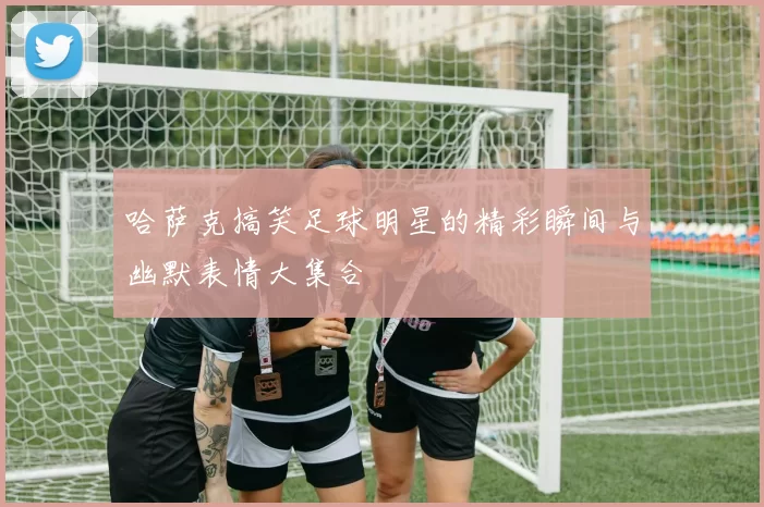 哈萨克搞笑足球明星的精彩瞬间与幽默表情大集合