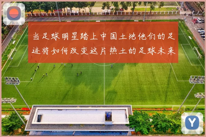 当足球明星踏上中国土地他们的足迹将如何改变这片热土的足球未来