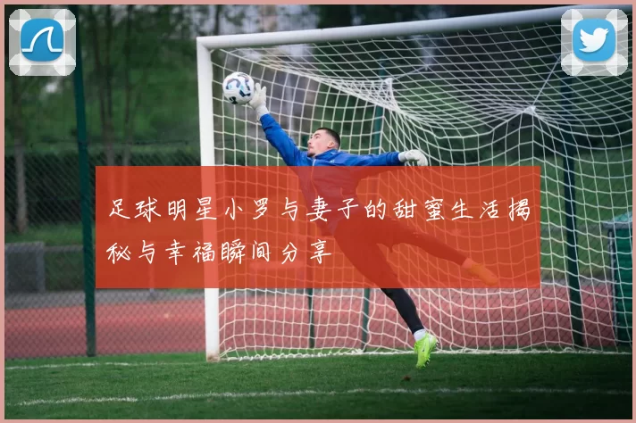 足球明星小罗与妻子的甜蜜生活揭秘与幸福瞬间分享