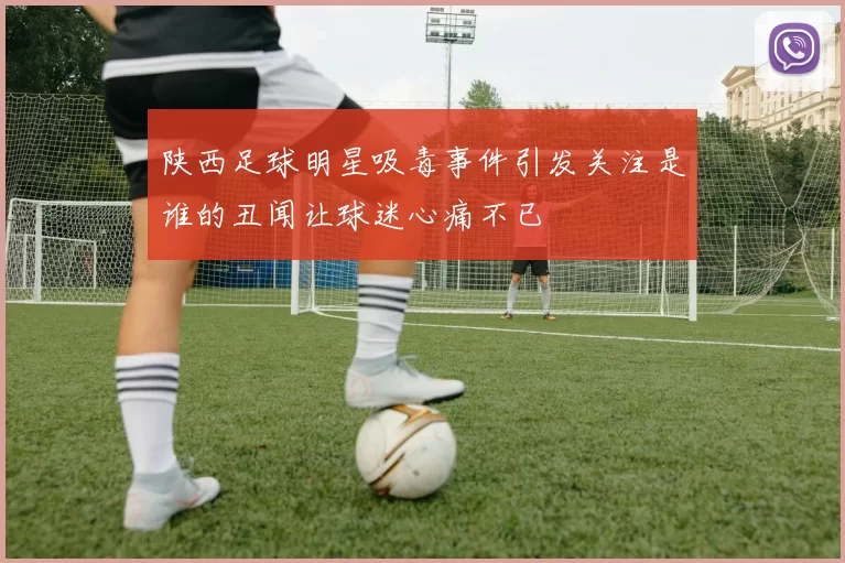 陕西足球明星吸毒事件引发关注是谁的丑闻让球迷心痛不已