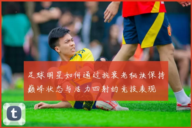 足球明星如何通过抗衰老秘诀保持巅峰状态与活力四射的竞技表现