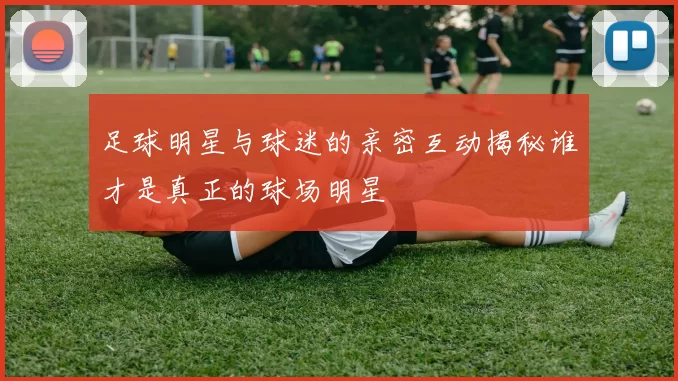 足球明星与球迷的亲密互动揭秘谁才是真正的球场明星