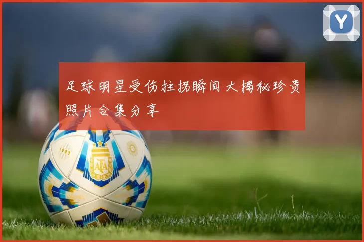 足球明星受伤拄拐瞬间大揭秘珍贵照片合集分享