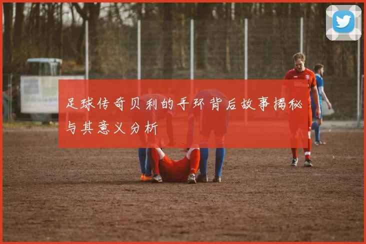 足球传奇贝利的手环背后故事揭秘与其意义分析