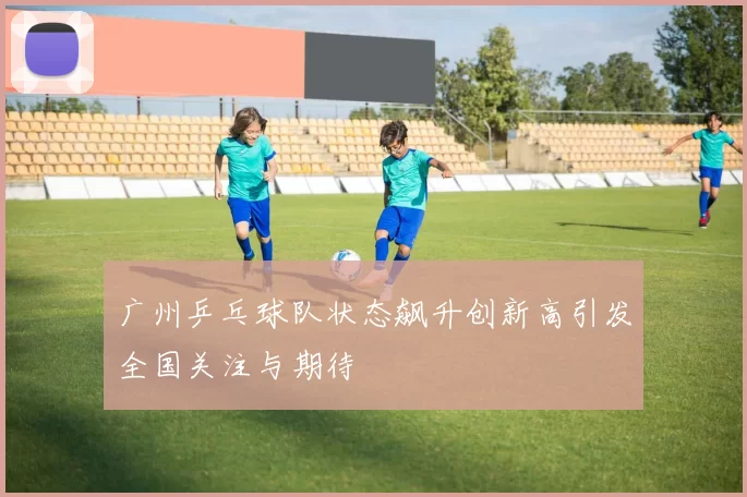广州乒乓球队状态飙升创新高引发全国关注与期待