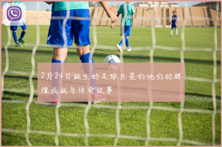 2月24日诞生的足球巨星们他们的辉煌成就与传奇故事