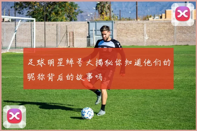 足球明星绰号大揭秘你知道他们的昵称背后的故事吗