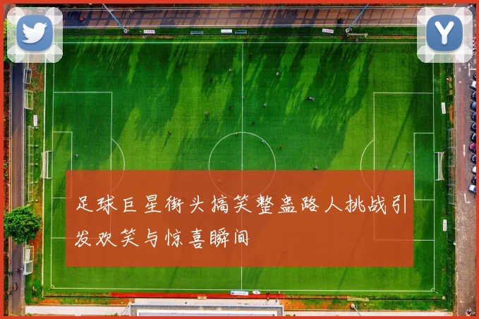 足球巨星街头搞笑整蛊路人挑战引发欢笑与惊喜瞬间