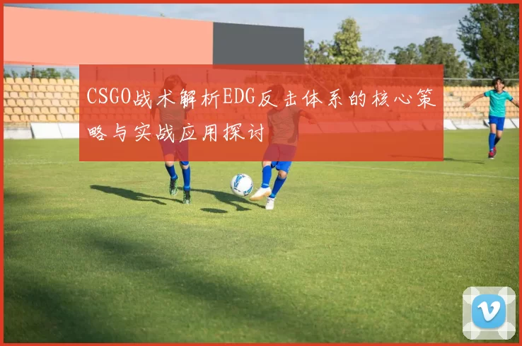 CSGO战术解析EDG反击体系的核心策略与实战应用探讨