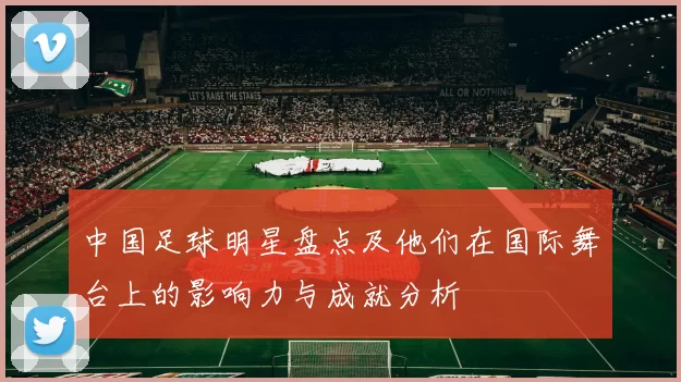 中国足球明星盘点及他们在国际舞台上的影响力与成就分析