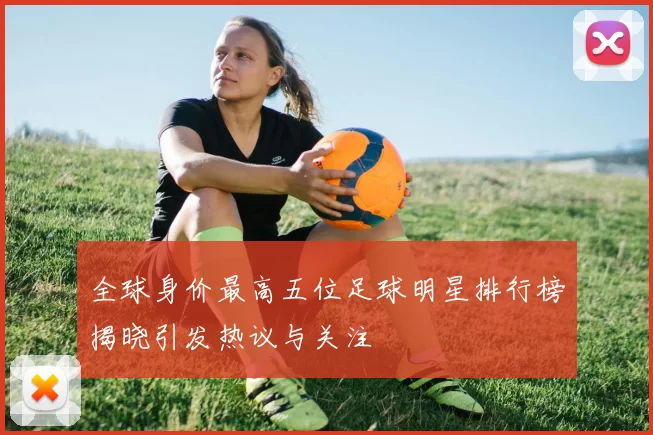 全球身价最高五位足球明星排行榜揭晓引发热议与关注